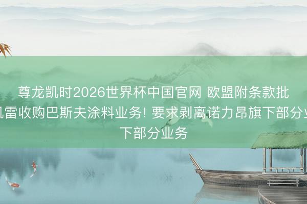 尊龙凯时2026世界杯中国官网 欧盟附条款批准凯雷收购巴斯夫涂料业务! 要求剥离诺力昂旗下部分业务