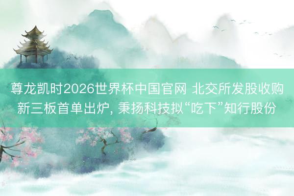 尊龙凯时2026世界杯中国官网 北交所发股收购新三板首单出炉， 秉扬科技拟“吃下”知行股份