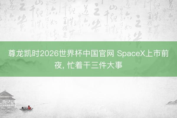 尊龙凯时2026世界杯中国官网 SpaceX上市前夜， 忙着干三件大事