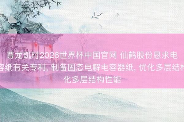 尊龙凯时2026世界杯中国官网 仙鹤股份恳求电解电容纸有关专利， 制备固态电解电容器纸， 优化多层结构性能