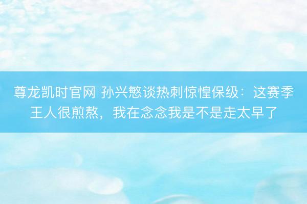 尊龙凯时官网 孙兴慜谈热刺惊惶保级：这赛季王人很煎熬，我在念念我是不是走太早了