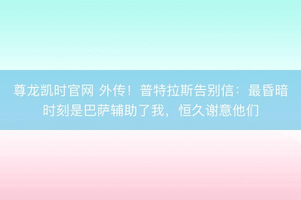 尊龙凯时官网 外传！普特拉斯告别信：最昏暗时刻是巴萨辅助了我，恒久谢意他们