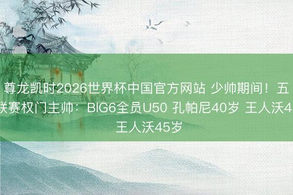 尊龙凯时2026世界杯中国官方网站 少帅期间!五大联赛权门主帅:BIG6全员U50 孔帕尼40岁 王人沃45岁