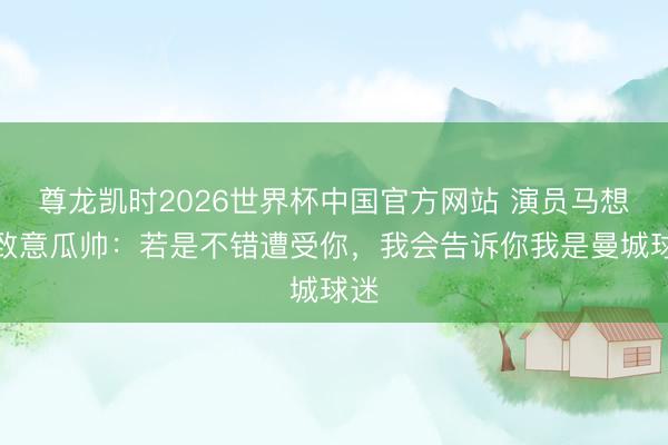 尊龙凯时2026世界杯中国官方网站 演员马想纯致意瓜帅：若是不错遭受你，我会告诉你我是曼城球迷