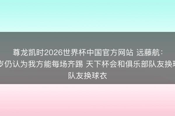 尊龙凯时2026世界杯中国官方网站 远藤航：33岁仍认为我方能每场齐踢 天下杯会和俱乐部队友换球衣