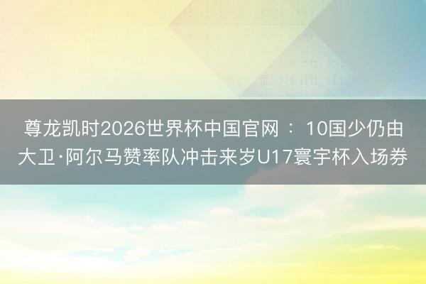 尊龙凯时2026世界杯中国官网 ：10国少仍由大卫·阿尔马赞率队冲击来岁U17寰宇杯入场券
