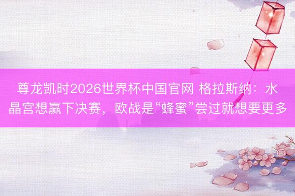 尊龙凯时2026世界杯中国官网 格拉斯纳：水晶宫想赢下决赛，欧战是“蜂蜜”尝过就想要更多