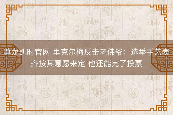 尊龙凯时官网 里克尔梅反击老佛爷：选举手艺表齐按其意愿来定 他还能完了投票