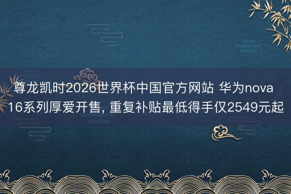 尊龙凯时2026世界杯中国官方网站 华为nova 16系列厚爱开售， 重复补贴最低得手仅2549元起