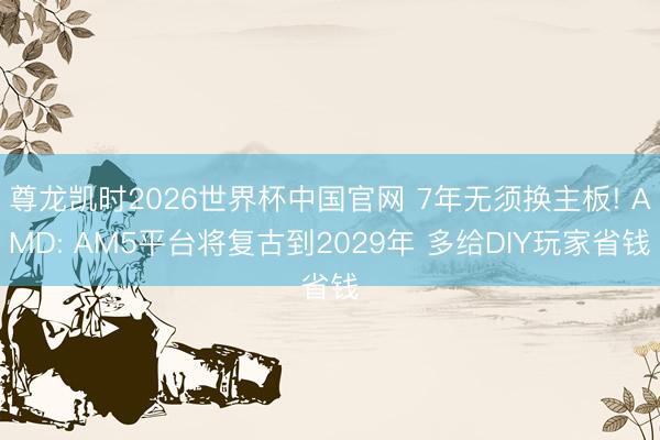 尊龙凯时2026世界杯中国官网 7年无须换主板! AMD: AM5平台将复古到2029年 多给DIY玩家省钱