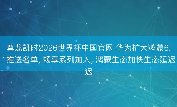 尊龙凯时2026世界杯中国官网 华为扩大鸿蒙6.1推送名单， 畅享系列加入， 鸿蒙生态加快生态延迟