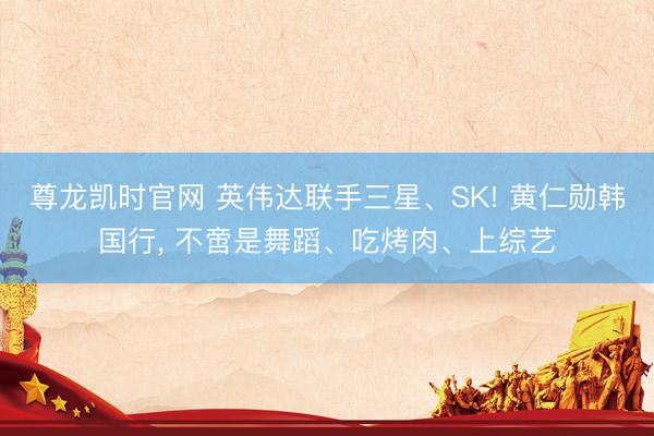 尊龙凯时官网 英伟达联手三星、SK! 黄仁勋韩国行， 不啻是舞蹈、吃烤肉、上综艺