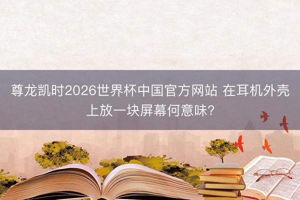 尊龙凯时2026世界杯中国官方网站 在耳机外壳上放一块屏幕何意味?
