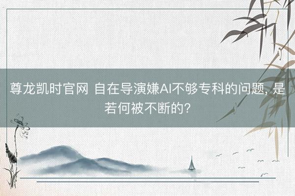 尊龙凯时官网 自在导演嫌AI不够专科的问题， 是若何被不断的?