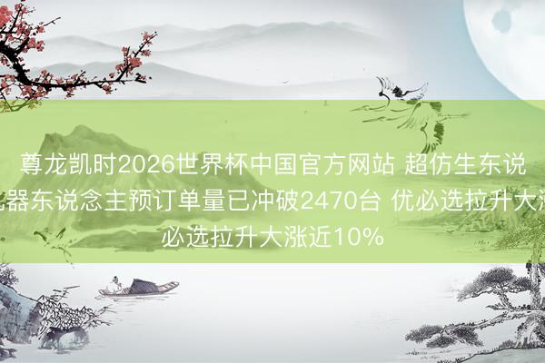 尊龙凯时2026世界杯中国官方网站 超仿生东说念主形机器东说念主预订单量已冲破2470台 优必选拉升大涨近10%