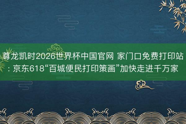 尊龙凯时2026世界杯中国官网 家门口免费打印站: 京东618“百城便民打印策画”加快走进千万家