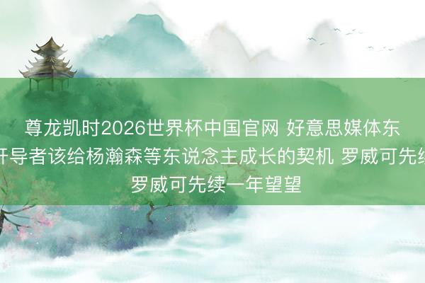 尊龙凯时2026世界杯中国官网 好意思媒体东说念主：开导者该给杨瀚森等东说念主成长的契机 罗威可先续一年望望
