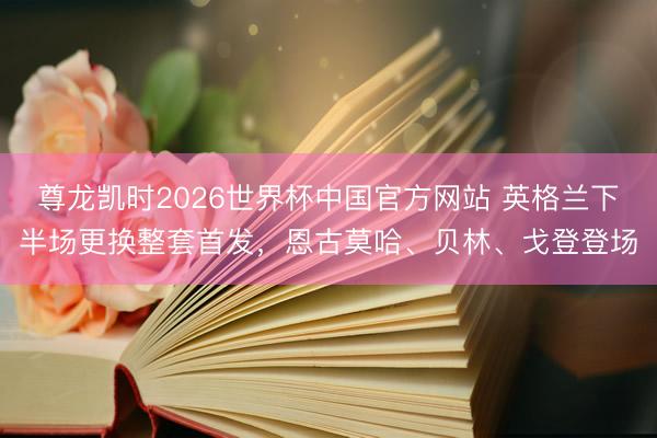 尊龙凯时2026世界杯中国官方网站 英格兰下半场更换整套首发,恩古莫哈、贝林、戈登登场