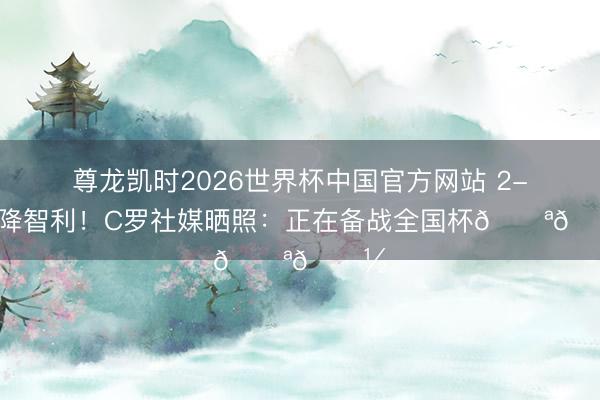 尊龙凯时2026世界杯中国官方网站 2-1投降智利！C罗社媒晒照：正在备战全国杯💪🏽