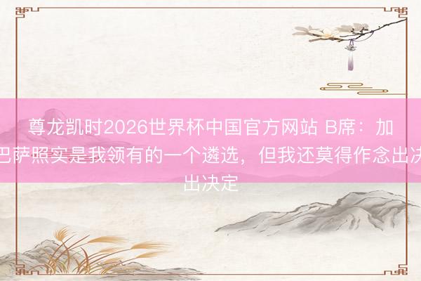 尊龙凯时2026世界杯中国官方网站 B席:加盟巴萨照实是我领有的一个遴选,但我还莫得作念出决定