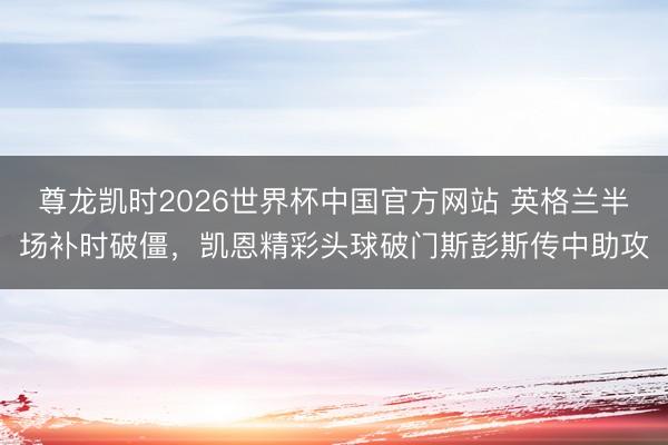 尊龙凯时2026世界杯中国官方网站 英格兰半场补时破僵，凯恩精彩头球破门斯彭斯传中助攻