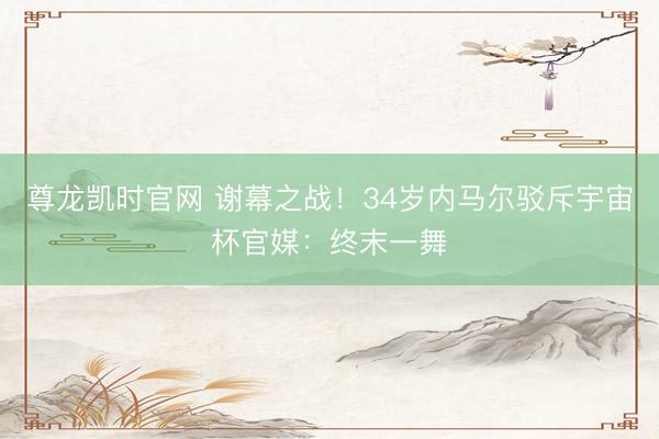 尊龙凯时官网 谢幕之战！34岁内马尔驳斥宇宙杯官媒：终末一舞