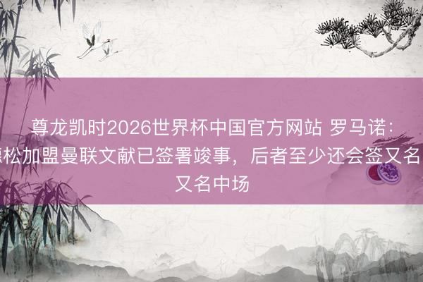 尊龙凯时2026世界杯中国官方网站 罗马诺:埃德松加盟曼联文献已签署竣事,后者至少还会签又名中场