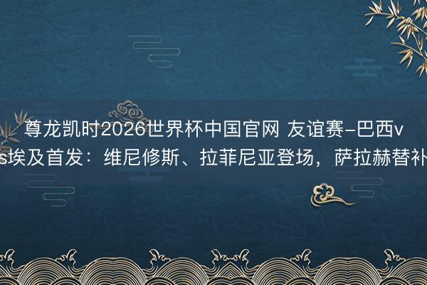 尊龙凯时2026世界杯中国官网 友谊赛-巴西vs埃及首发:维尼修斯、拉菲尼亚登场,萨拉赫替补