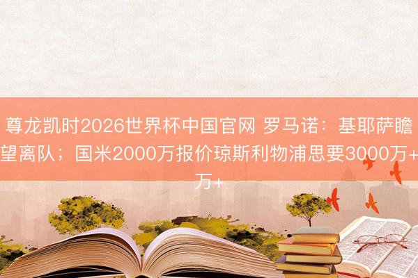 尊龙凯时2026世界杯中国官网 罗马诺:基耶萨瞻望离队;国米2000万报价琼斯利物浦思要3000万+