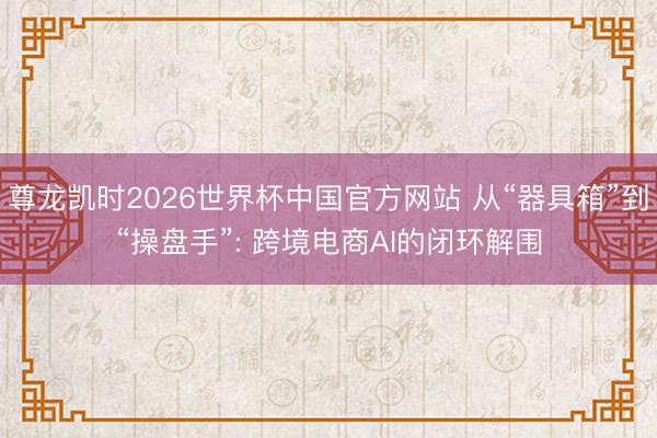 尊龙凯时2026世界杯中国官方网站 从“器具箱”到“操盘手”: 跨境电商AI的闭环解围