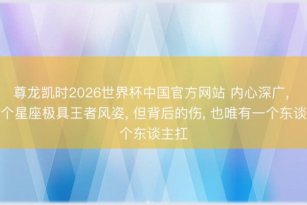 尊龙凯时2026世界杯中国官方网站 内心深广， 这两个星座极具王者风姿， 但背后的伤， 也唯有一个东谈主扛