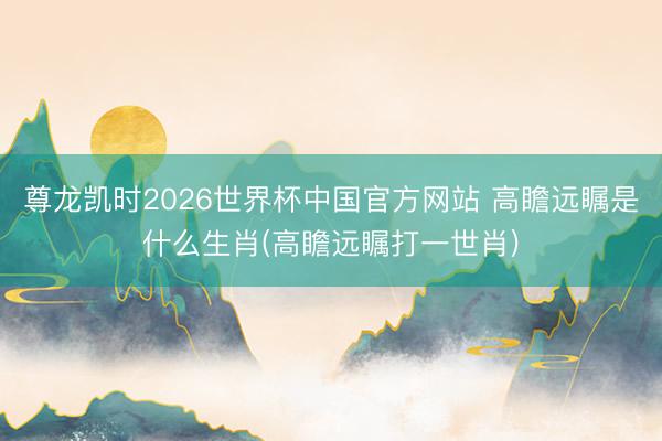 尊龙凯时2026世界杯中国官方网站 高瞻远瞩是什么生肖(高瞻远瞩打一世肖)