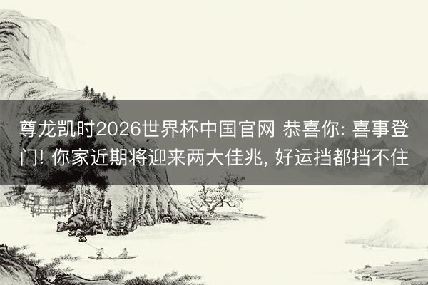 尊龙凯时2026世界杯中国官网 恭喜你: 喜事登门! 你家近期将迎来两大佳兆， 好运挡都挡不住