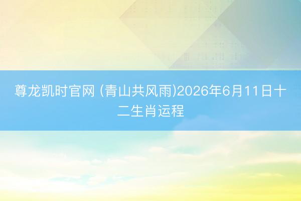 尊龙凯时官网 (青山共风雨)2026年6月11日十二生肖运程