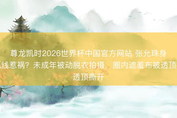 尊龙凯时2026世界杯中国官方网站 张允珠身段弧线惹祸？未成年被动脱衣拍摄，圈内遮羞布被透顶撕开