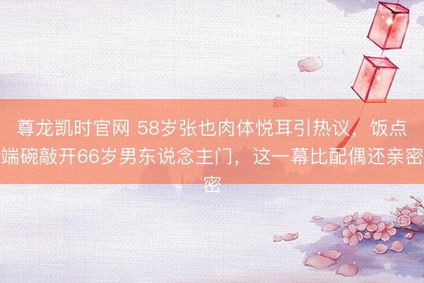 尊龙凯时官网 58岁张也肉体悦耳引热议，饭点端碗敲开66岁男