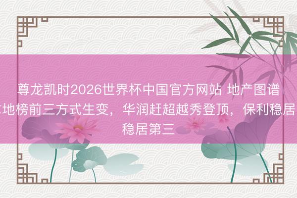 尊龙凯时2026世界杯中国官方网站 地产图谱｜拿地榜前三方式生变，华润赶超越秀登顶，保利稳居第三