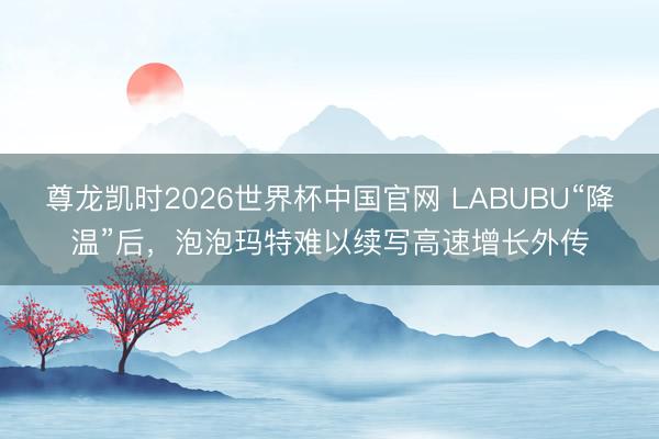 尊龙凯时2026世界杯中国官网 LABUBU“降温”后，泡泡玛特难以续写高速增长外传