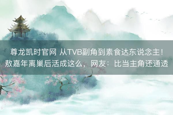 尊龙凯时官网 从TVB副角到素食达东说念主！敖嘉年离巢后活成