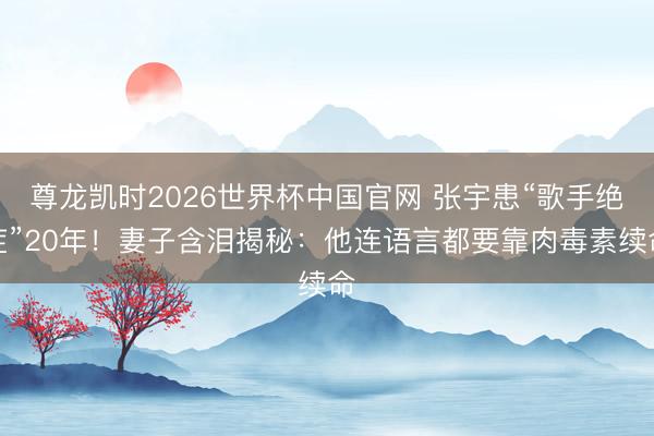 尊龙凯时2026世界杯中国官网 张宇患“歌手绝症”20年！妻子含泪揭秘：他连语言都要靠肉毒素续命