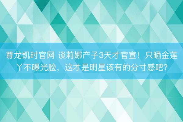 尊龙凯时官网 谈莉娜产子3天才官宣！只晒金莲丫不曝光脸，这才