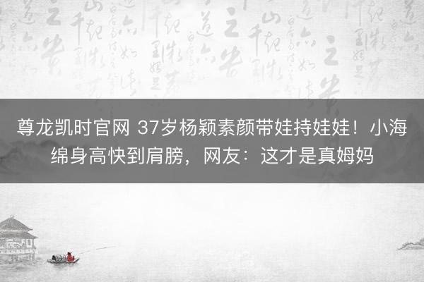 尊龙凯时官网 37岁杨颖素颜带娃持娃娃!小海绵身高快到肩膀,