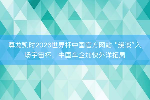 尊龙凯时2026世界杯中国官方网站 “绕谈”入场宇宙杯，中国车企加快外洋拓局