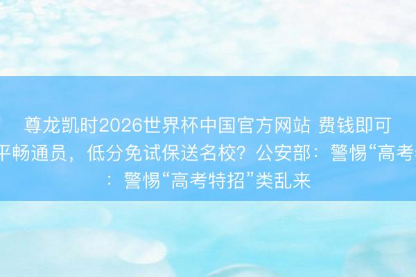 尊龙凯时2026世界杯中国官方网站 费钱即可包装成高水平畅通员，低分免试保送名校？公安部：警惕“高考特招”类乱来