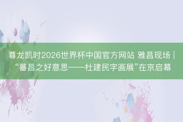 尊龙凯时2026世界杯中国官方网站 雅昌现场 | “蕃昌之好意思——杜建民字画展”在京启幕