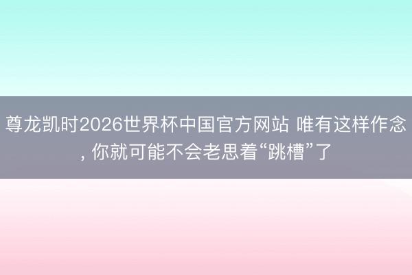 尊龙凯时2026世界杯中国官方网站 唯有这样作念， 你就可能不会老思着“跳槽”了
