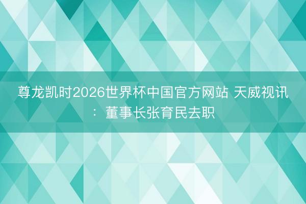 尊龙凯时2026世界杯中国官方网站 天威视讯：董事长张育民去