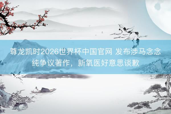 尊龙凯时2026世界杯中国官网 发布涉马念念纯争议著作，新氧