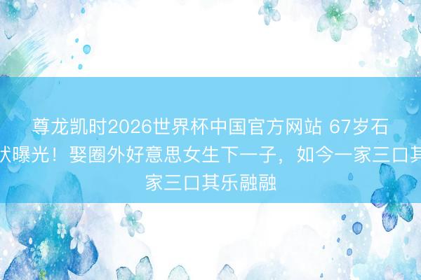尊龙凯时2026世界杯中国官方网站 67岁石兆琪现状曝光！娶圈外好意思女生下一子，如今一家三口其乐融融