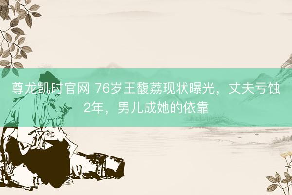 尊龙凯时官网 76岁王馥荔现状曝光，丈夫亏蚀2年，男儿成她的依靠